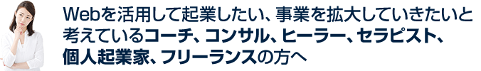 Webを活用して起業したい、事業を拡大していきたいと考えているコーチ、コンサル、ヒーラー、セラピスト、個人起業家、フリーランスの方へ
